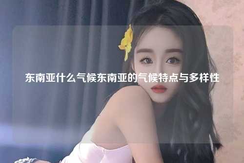 东南亚什么气候东南亚的气候特点与多样性